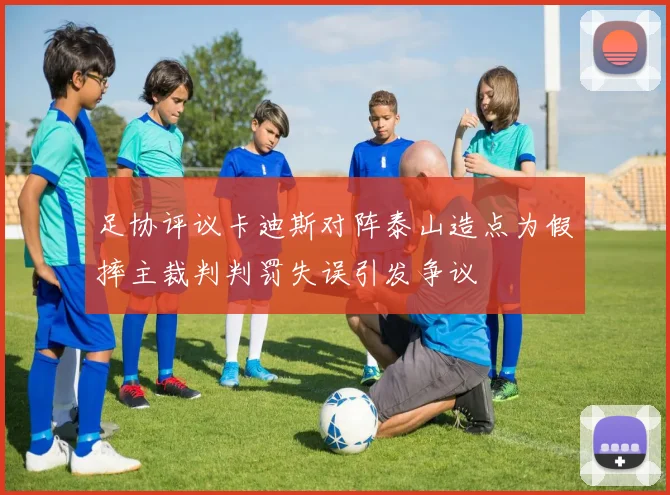 足协评议卡迪斯对阵泰山造点为假摔主裁判判罚失误引发争议
