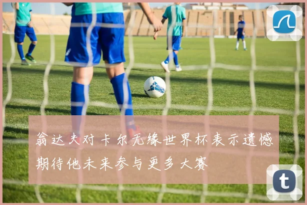翁达夫对卡尔无缘世界杯表示遗憾期待他未来参与更多大赛