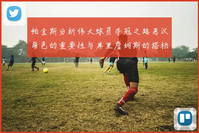 帕金斯分析伟大球员夺冠之路恶汉角色的重要性与库里詹姆斯的搭档关系