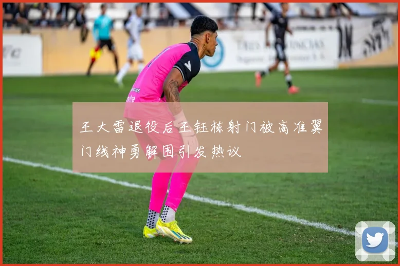 王大雷退役后王钰栋射门被高准翼门线神勇解围引发热议