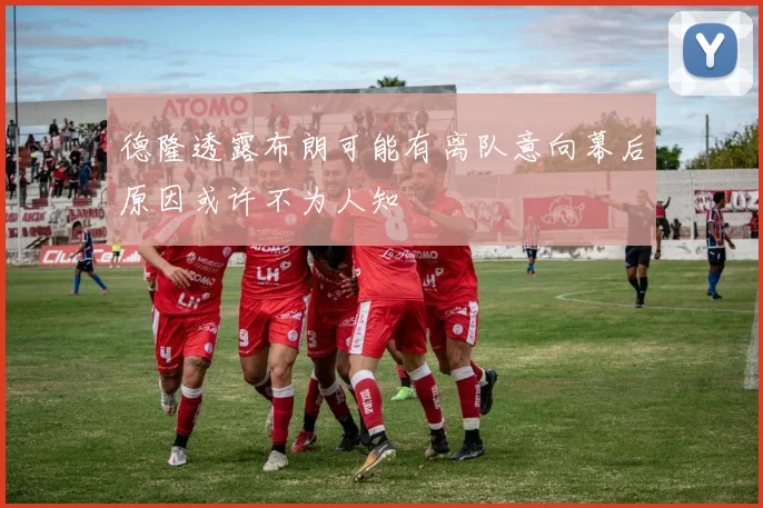 德隆透露布朗可能有离队意向幕后原因或许不为人知