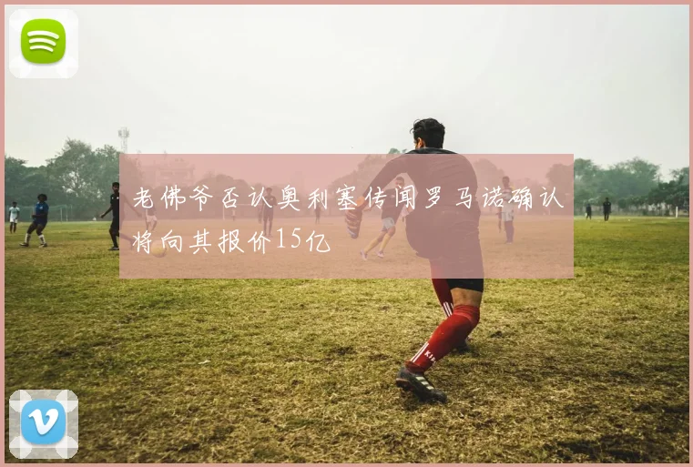 老佛爷否认奥利塞传闻罗马诺确认将向其报价15亿