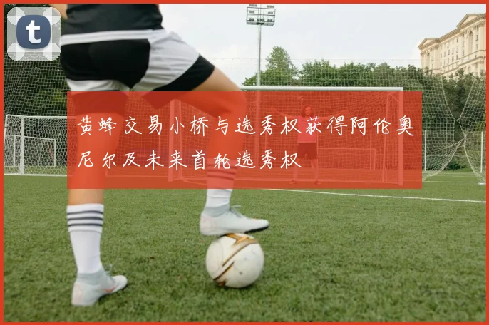 黄蜂交易小桥与选秀权获得阿伦奥尼尔及未来首轮选秀权