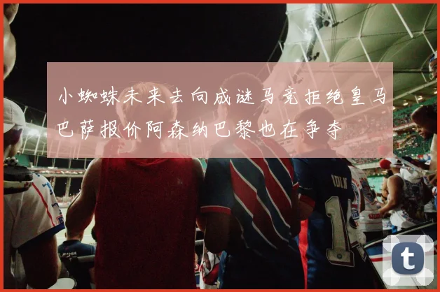 小蜘蛛未来去向成谜马竞拒绝皇马巴萨报价阿森纳巴黎也在争夺