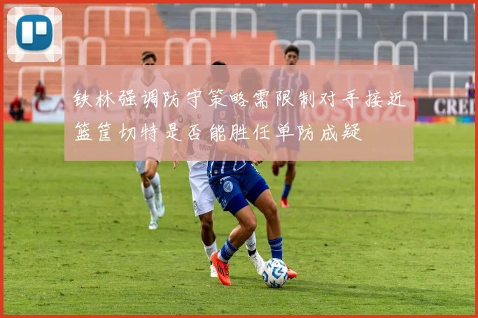铁林强调防守策略需限制对手接近篮筐切特是否能胜任单防成疑
