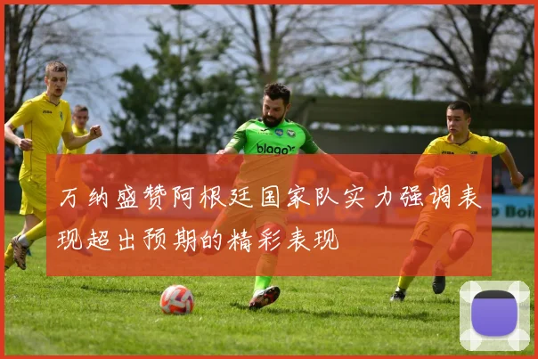 万纳盛赞阿根廷国家队实力强调表现超出预期的精彩表现