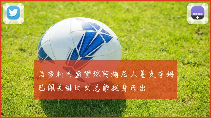 马努科内盛赞琼阿梅尼人善良夸姆巴佩关键时刻总能挺身而出