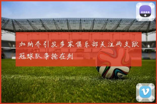 加纳乔引发多家俱乐部关注两支欧冠球队争抢在列
