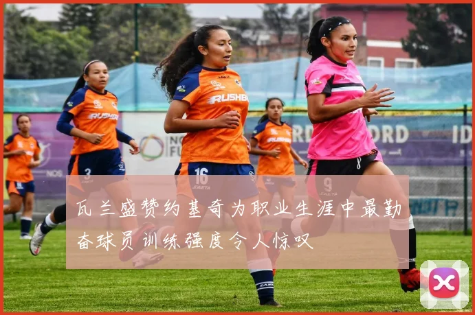 瓦兰盛赞约基奇为职业生涯中最勤奋球员训练强度令人惊叹