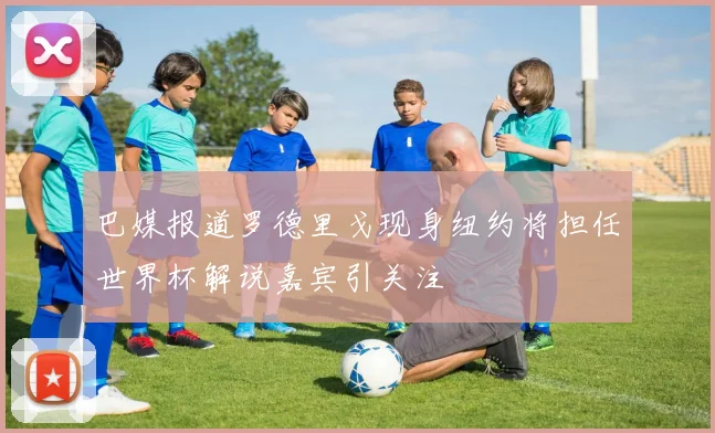 巴媒报道罗德里戈现身纽约将担任世界杯解说嘉宾引关注